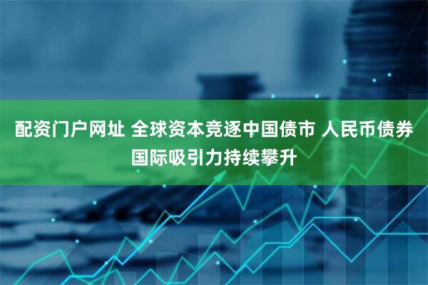 配资门户网址 全球资本竞逐中国债市 人民币债券国际吸引力持续攀升