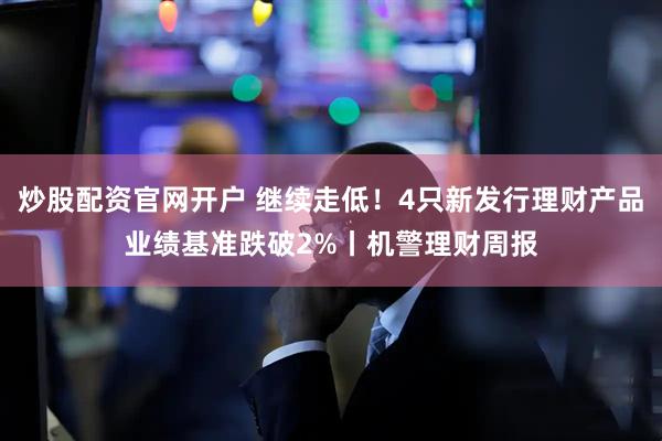 炒股配资官网开户 继续走低！4只新发行理财产品业绩基准跌破2%丨机警理财周报