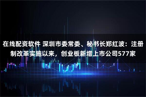 在线配资软件 深圳市委常委、秘书长郑红波：注册制改革实施以来，创业板新增上市公司577家