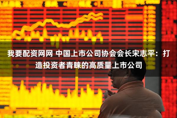 我要配资网网 中国上市公司协会会长宋志平：打造投资者青睐的高质量上市公司