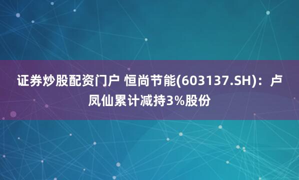 证券炒股配资门户 恒尚节能(603137.SH)：卢凤仙累计减持3%股份