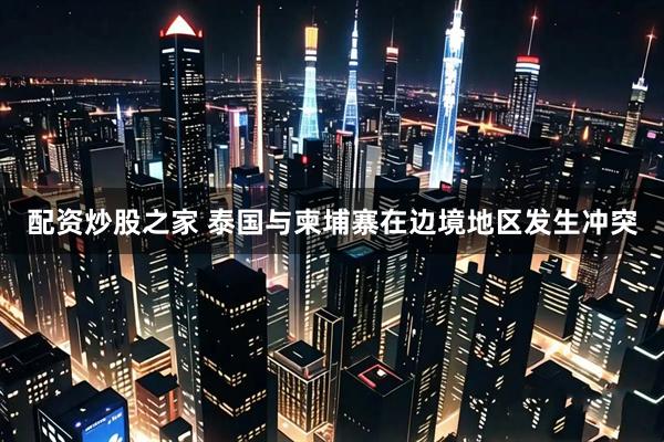 配资炒股之家 泰国与柬埔寨在边境地区发生冲突