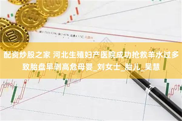 配资炒股之家 河北生殖妇产医院成功抢救羊水过多致胎盘早剥高危母婴_刘女士_胎儿_吴慧