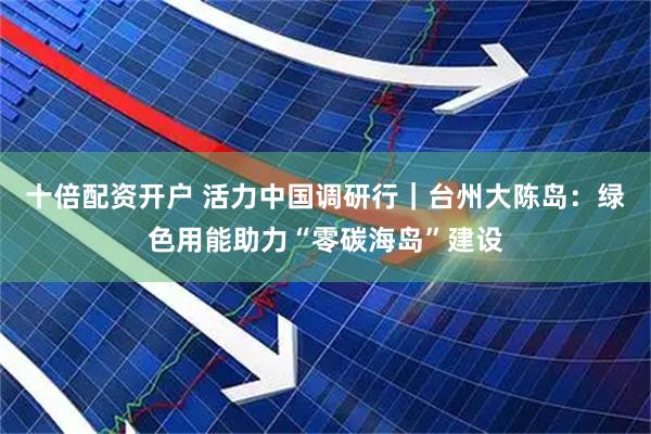 十倍配资开户 活力中国调研行｜台州大陈岛：绿色用能助力“零碳海岛”建设