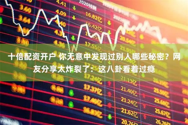 十倍配资开户 你无意中发现过别人哪些秘密？网友分享太炸裂了：这八卦看着过瘾