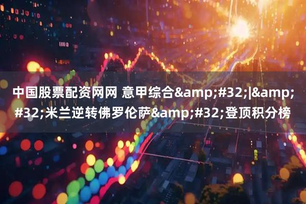 中国股票配资网网 意甲综合&#32;|&#32;米兰逆转佛罗伦萨&#32;登顶积分榜