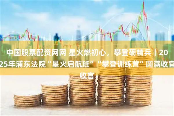 中国股票配资网网 星火燃初心，攀登砺精兵丨2025年浦东法院“星火启航班”“攀登训练营”圆满收官
