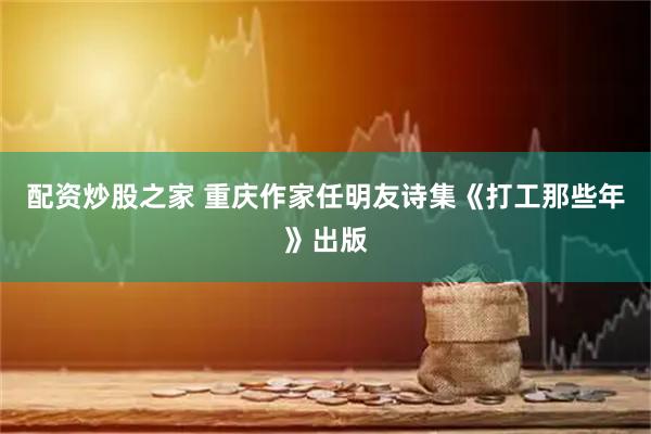 配资炒股之家 重庆作家任明友诗集《打工那些年》出版