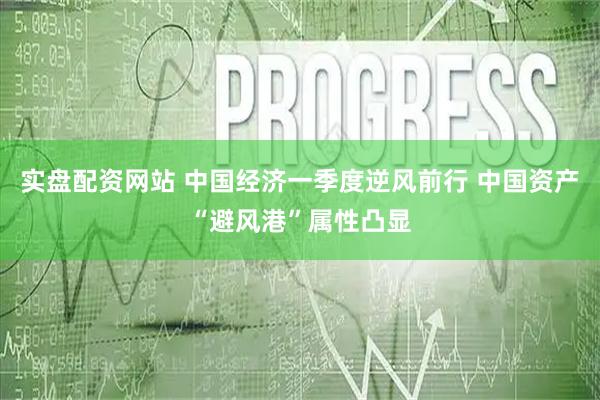 实盘配资网站 中国经济一季度逆风前行 中国资产“避风港”属性凸显