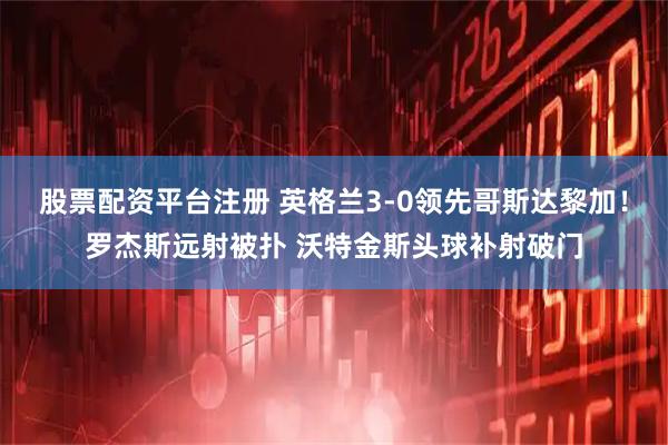 股票配资平台注册 英格兰3-0领先哥斯达黎加！罗杰斯远射被扑 沃特金斯头球补射破门