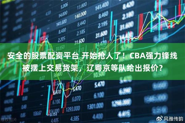 安全的股票配资平台 开始抢人了！CBA强力锋线被摆上交易货架，辽粤京等队给出报价？