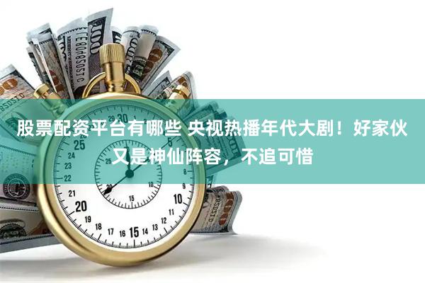 股票配资平台有哪些 央视热播年代大剧！好家伙又是神仙阵容，不追可惜