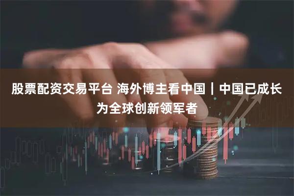 股票配资交易平台 海外博主看中国｜中国已成长为全球创新领军者