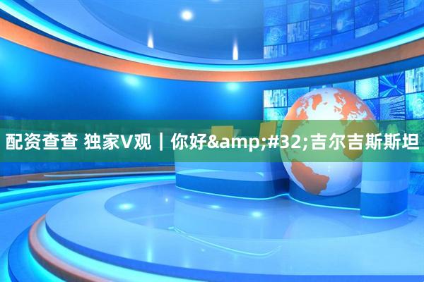 配资查查 独家V观｜你好 吉尔吉斯斯坦