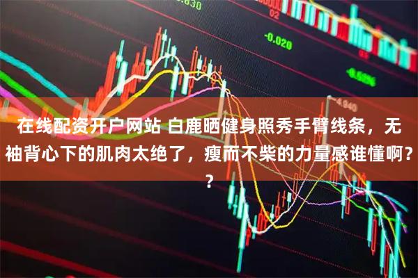 在线配资开户网站 白鹿晒健身照秀手臂线条，无袖背心下的肌肉太绝了，瘦而不柴的力量感谁懂啊？