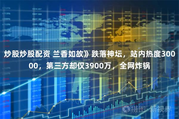炒股炒股配资 兰香如故》跌落神坛，站内热度30000，第三方却仅3900万，全网炸锅