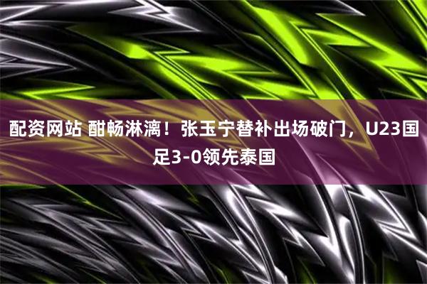 配资网站 酣畅淋漓！张玉宁替补出场破门，U23国足3-0领先泰国